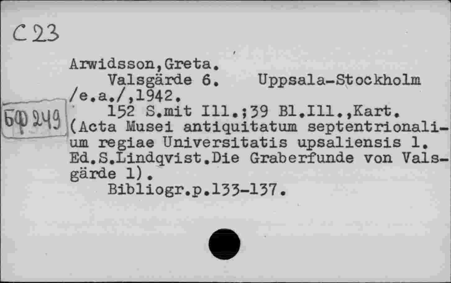 ﻿С13
Uppsala-Stockholm
Arwidsson,Greta Valsgärde б /е.а./,1942.
Hï\ùuû 152 S.mit Ill.; 39 Bl.Ill.,Kart. (Acta Musel antiquitatum septentrional! urn regiae Universitatis upsaliensis 1, Ed.S.Lindqvist.Die Gräberfunde von Vais gärde 1).
Bibliogr.p.133-137.